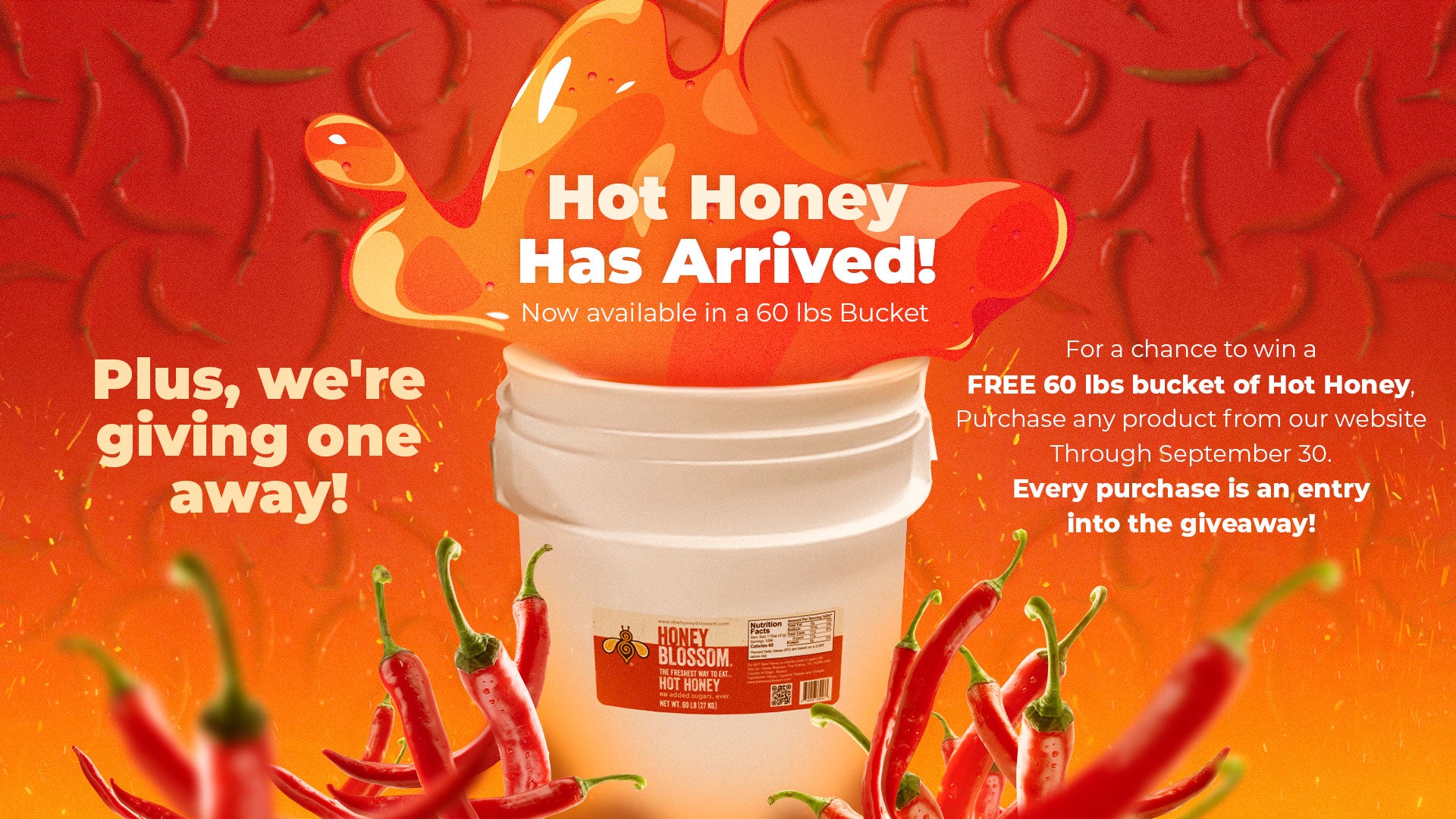 For a chance to win a
FREE 60 lbs bucket of Hot Honey, Purchase any product from our website
Through September 30.
Every purchase is an entry
into the giveaway!